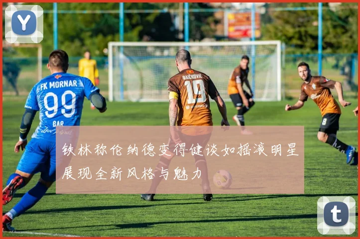 铁林称伦纳德变得健谈如摇滚明星展现全新风格与魅力