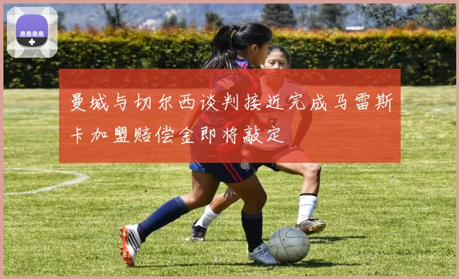 曼城与切尔西谈判接近完成马雷斯卡加盟赔偿金即将敲定