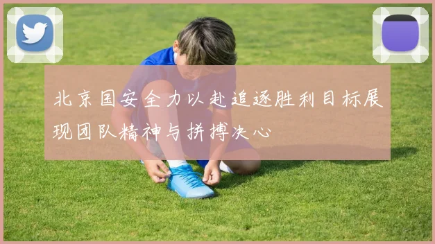 北京国安全力以赴追逐胜利目标展现团队精神与拼搏决心