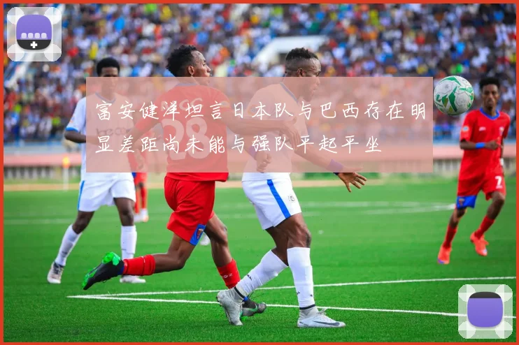富安健洋坦言日本队与巴西存在明显差距尚未能与强队平起平坐