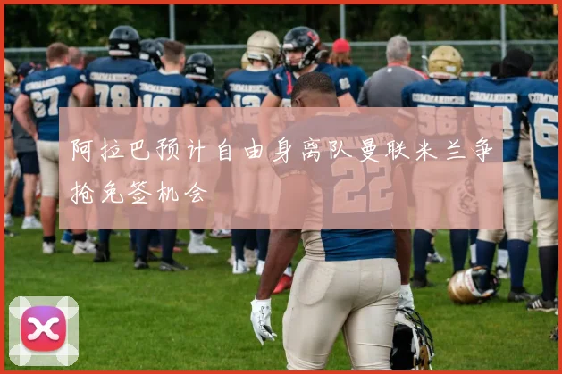 阿拉巴预计自由身离队曼联米兰争抢免签机会