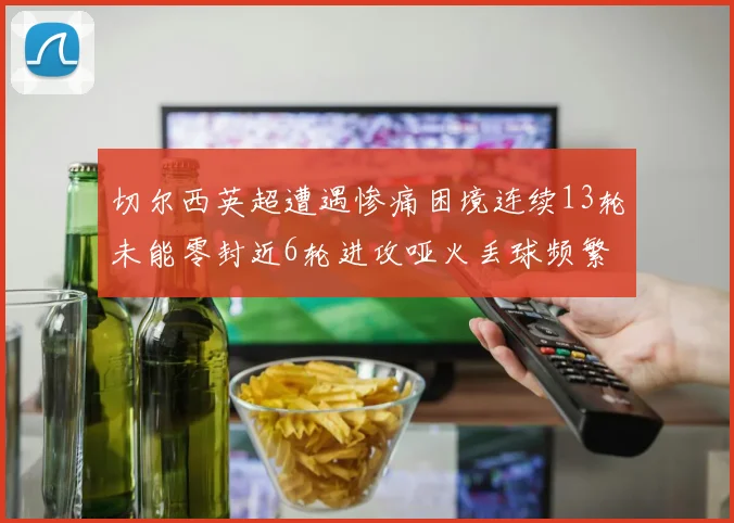 切尔西英超遭遇惨痛困境连续13轮未能零封近6轮进攻哑火丢球频繁