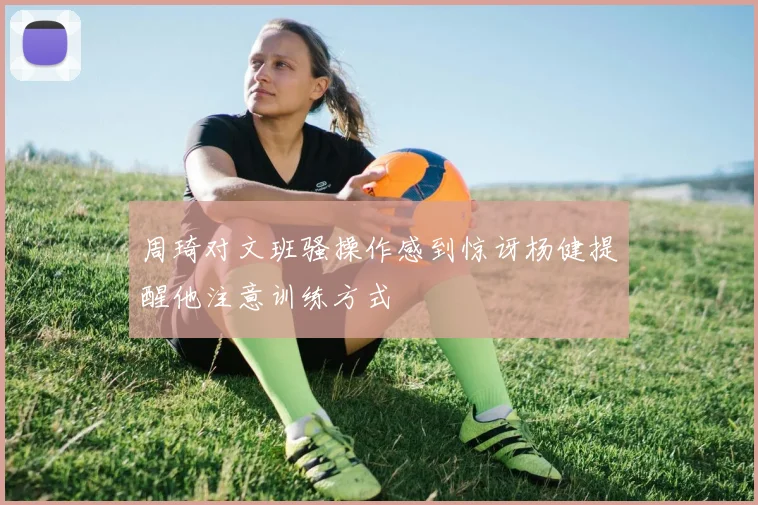 周琦对文班骚操作感到惊讶杨健提醒他注意训练方式