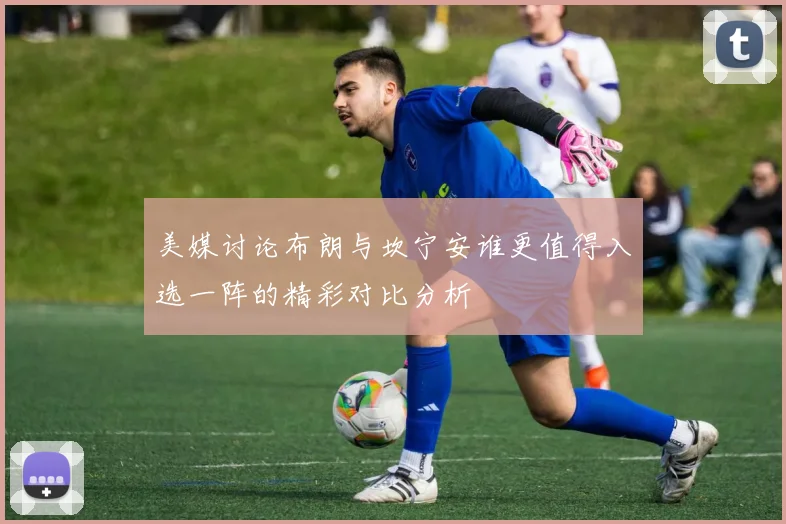 美媒讨论布朗与坎宁安谁更值得入选一阵的精彩对比分析