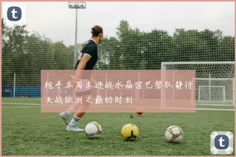 枪手本周末迎战水晶宫巴黎队静待决战欧洲之巅的时刻
