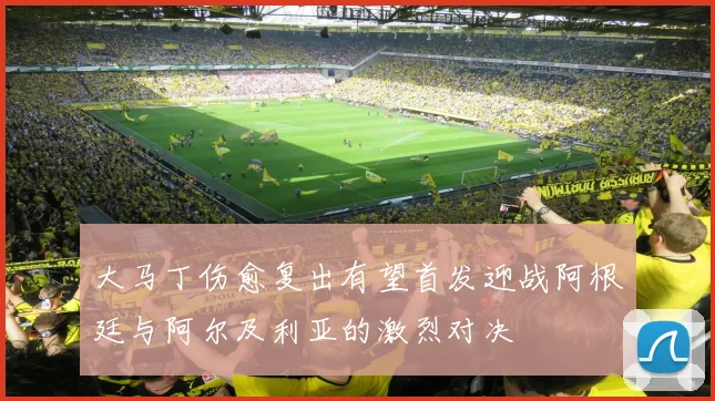 大马丁伤愈复出有望首发迎战阿根廷与阿尔及利亚的激烈对决