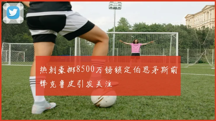 热刺豪掷8500万镑锁定伯恩茅斯前锋克鲁皮引发关注