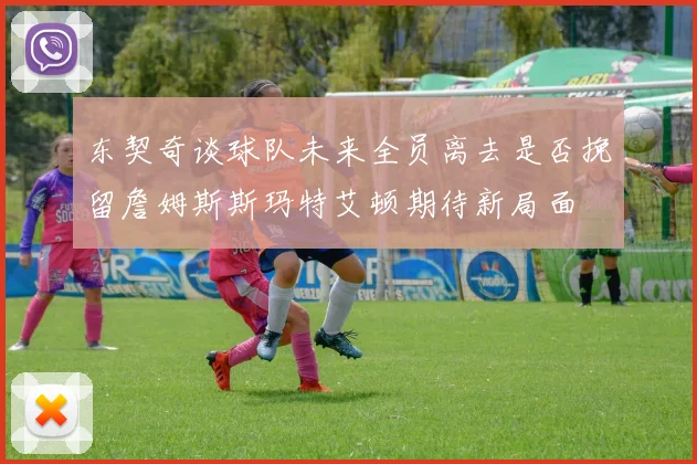 东契奇谈球队未来全员离去是否挽留詹姆斯斯玛特艾顿期待新局面