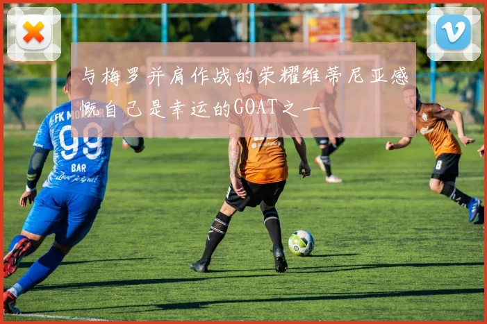 与梅罗并肩作战的荣耀维蒂尼亚感慨自己是幸运的GOAT之一