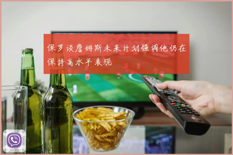 保罗谈詹姆斯未来计划强调他仍在保持高水平表现