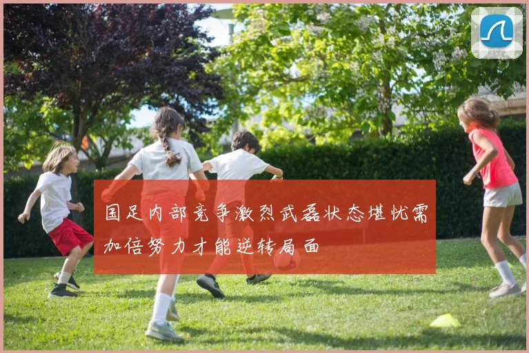 国足内部竞争激烈武磊状态堪忧需加倍努力才能逆转局面