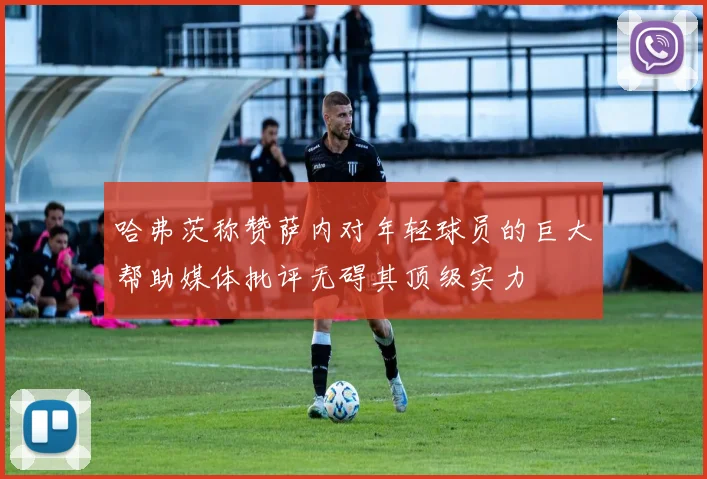 哈弗茨称赞萨内对年轻球员的巨大帮助媒体批评无碍其顶级实力